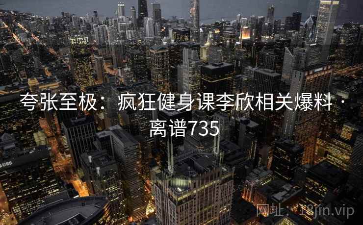 夸张至极：疯狂健身课李欣相关爆料 · 离谱735