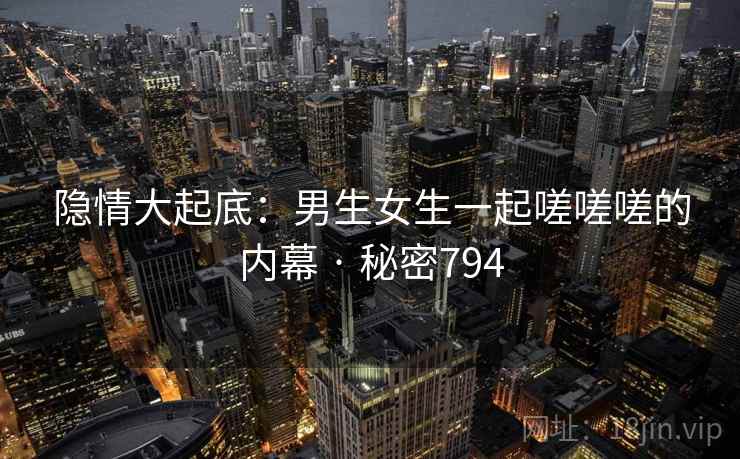 隐情大起底：男生女生一起嗟嗟嗟的内幕 · 秘密794