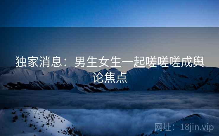 独家消息：男生女生一起嗟嗟嗟成舆论焦点