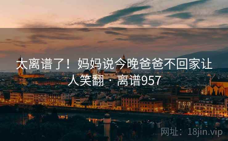 太离谱了！妈妈说今晚爸爸不回家让人笑翻 · 离谱957