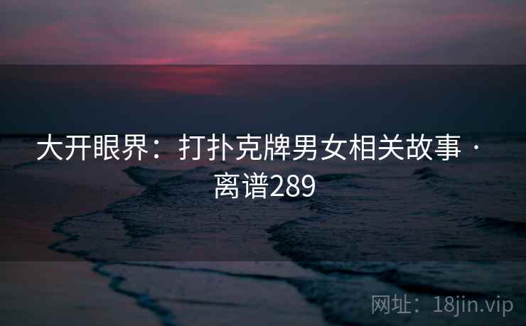 大开眼界：打扑克牌男女相关故事 · 离谱289
