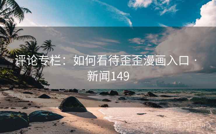 评论专栏：如何看待歪歪漫画入口 · 新闻149