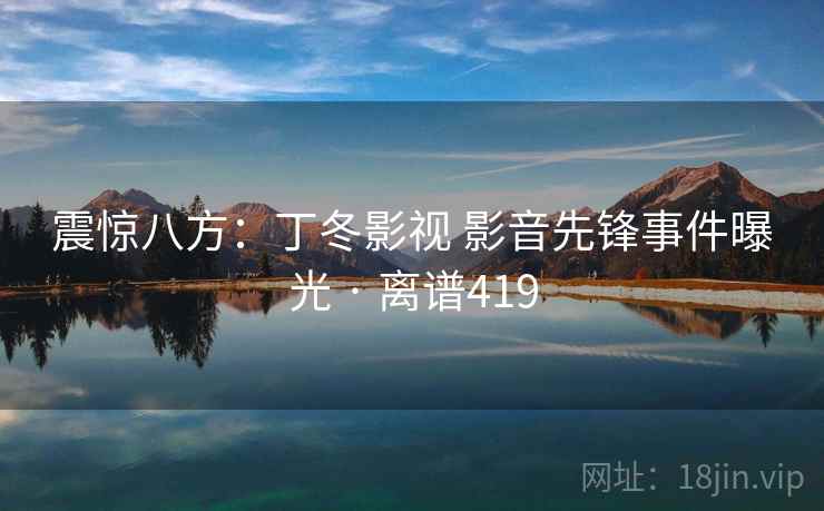 震惊八方：丁冬影视 影音先锋事件曝光 · 离谱419