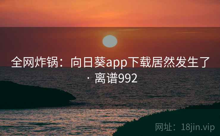 全网炸锅：向日葵app下载居然发生了 · 离谱992