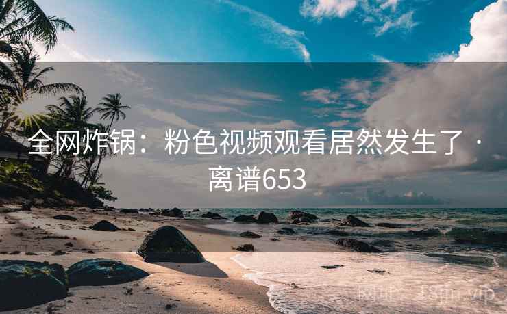 全网炸锅:粉色视频观看居然发生了 · 离谱653
