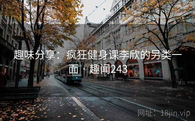 趣味分享:疯狂健身课李欣的另类一面 · 趣闻243