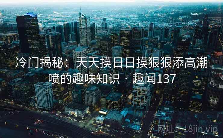 冷门揭秘：天天摸日日摸狠狠添高潮喷的趣味知识 · 趣闻137