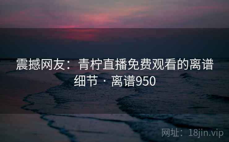 震撼网友：青柠直播免费观看的离谱细节 · 离谱950