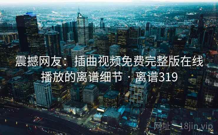 震撼网友：插曲视频免费完整版在线播放的离谱细节 · 离谱319